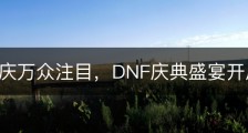 三周年庆万众注目，DNF庆典盛宴开启！